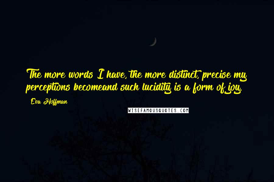 Eva Hoffman Quotes: The more words I have, the more distinct, precise my perceptions becomeand such lucidity is a form of joy.