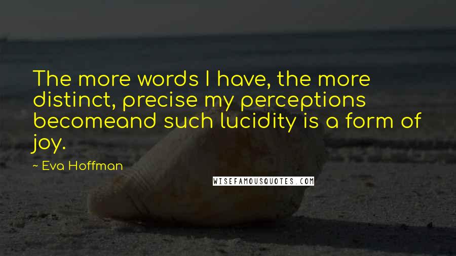 Eva Hoffman Quotes: The more words I have, the more distinct, precise my perceptions becomeand such lucidity is a form of joy.