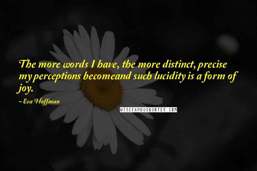 Eva Hoffman Quotes: The more words I have, the more distinct, precise my perceptions becomeand such lucidity is a form of joy.