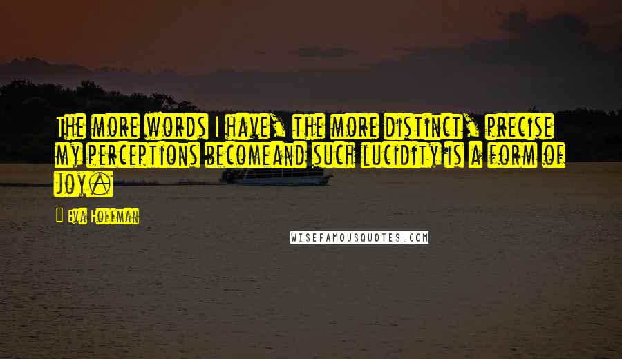 Eva Hoffman Quotes: The more words I have, the more distinct, precise my perceptions becomeand such lucidity is a form of joy.