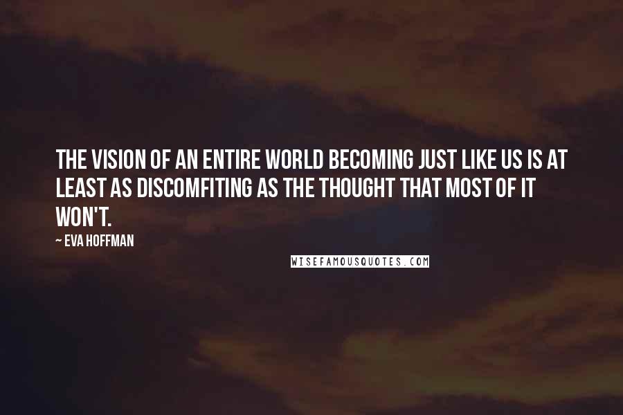 Eva Hoffman Quotes: The vision of an entire world becoming just like us is at least as discomfiting as the thought that most of it won't.