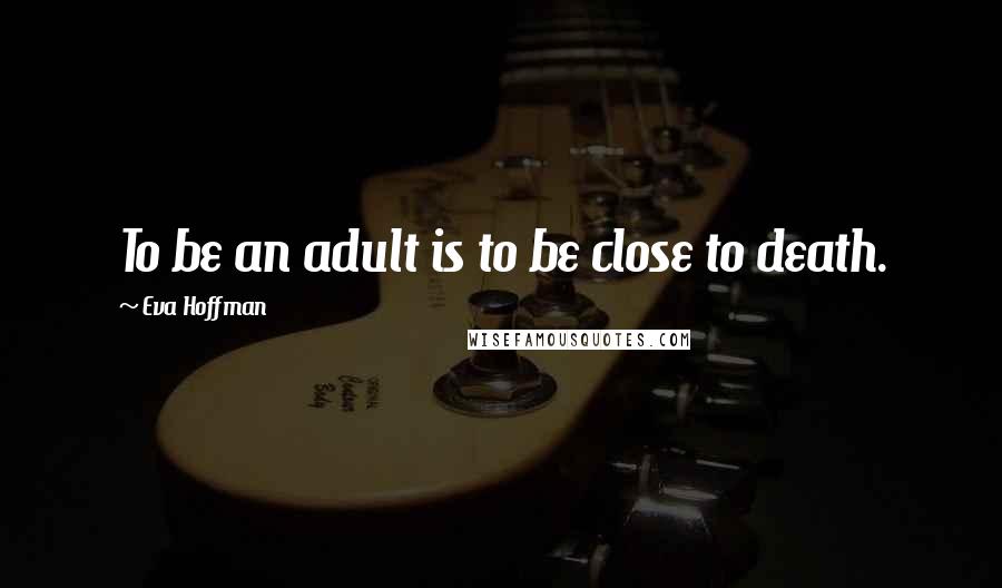 Eva Hoffman Quotes: To be an adult is to be close to death.