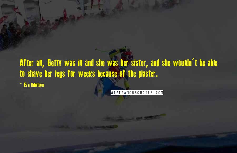 Eva Ibbotson Quotes: After all, Betty was ill and she was her sister, and she wouldn't be able to shave her legs for weeks because of the plaster.