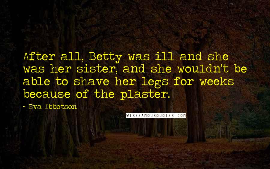 Eva Ibbotson Quotes: After all, Betty was ill and she was her sister, and she wouldn't be able to shave her legs for weeks because of the plaster.