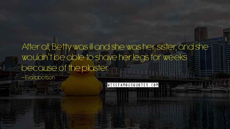 Eva Ibbotson Quotes: After all, Betty was ill and she was her sister, and she wouldn't be able to shave her legs for weeks because of the plaster.