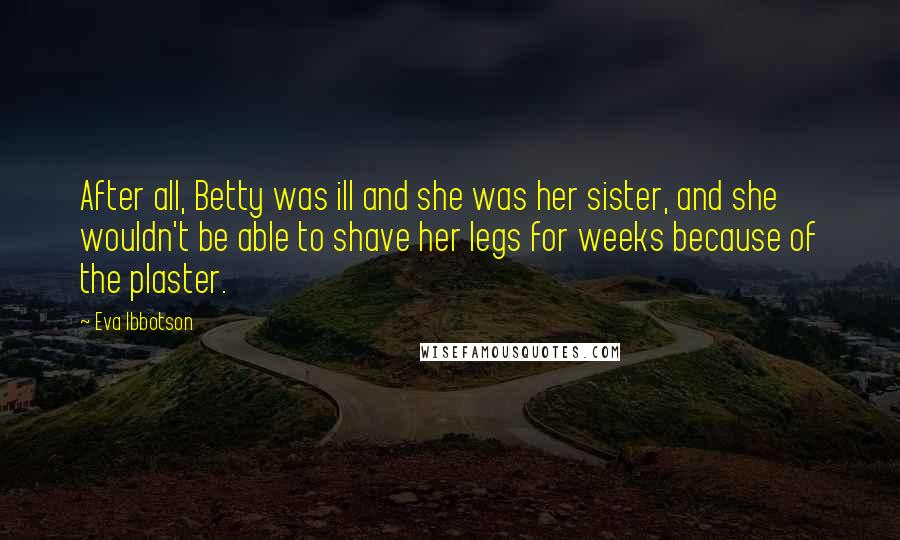Eva Ibbotson Quotes: After all, Betty was ill and she was her sister, and she wouldn't be able to shave her legs for weeks because of the plaster.