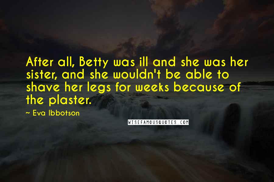 Eva Ibbotson Quotes: After all, Betty was ill and she was her sister, and she wouldn't be able to shave her legs for weeks because of the plaster.