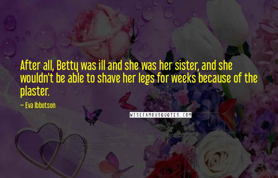 Eva Ibbotson Quotes: After all, Betty was ill and she was her sister, and she wouldn't be able to shave her legs for weeks because of the plaster.