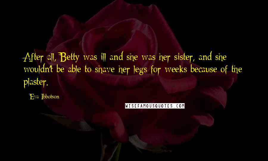 Eva Ibbotson Quotes: After all, Betty was ill and she was her sister, and she wouldn't be able to shave her legs for weeks because of the plaster.