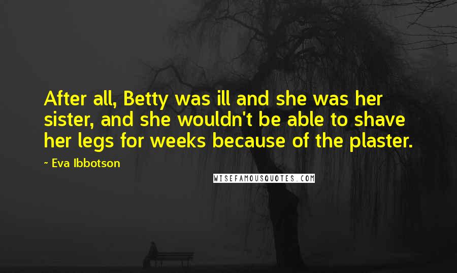 Eva Ibbotson Quotes: After all, Betty was ill and she was her sister, and she wouldn't be able to shave her legs for weeks because of the plaster.