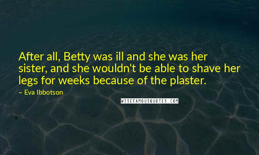 Eva Ibbotson Quotes: After all, Betty was ill and she was her sister, and she wouldn't be able to shave her legs for weeks because of the plaster.