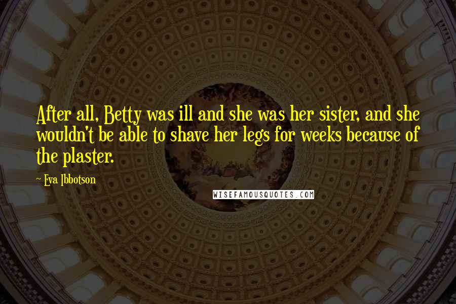 Eva Ibbotson Quotes: After all, Betty was ill and she was her sister, and she wouldn't be able to shave her legs for weeks because of the plaster.