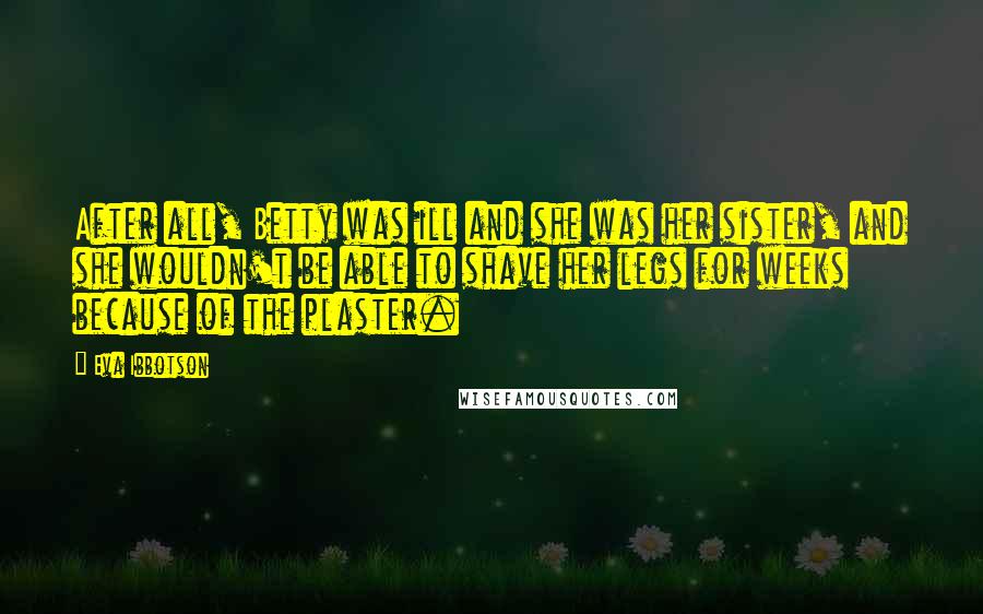 Eva Ibbotson Quotes: After all, Betty was ill and she was her sister, and she wouldn't be able to shave her legs for weeks because of the plaster.