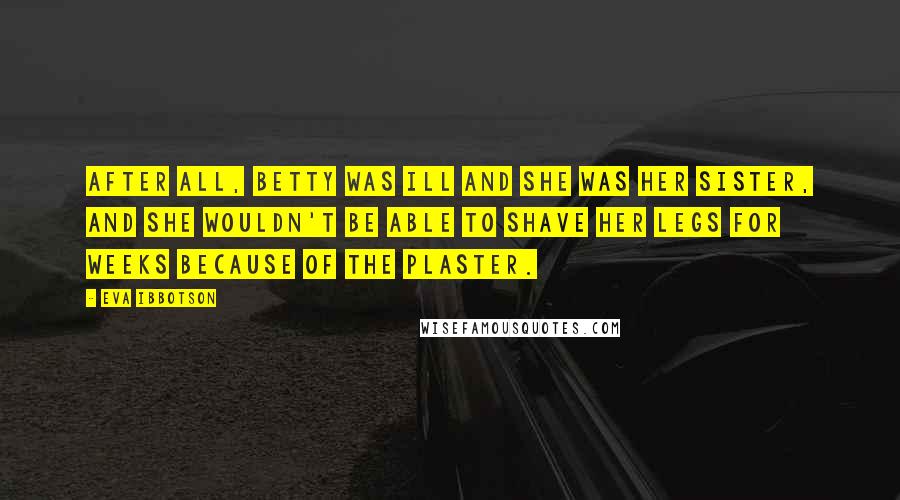 Eva Ibbotson Quotes: After all, Betty was ill and she was her sister, and she wouldn't be able to shave her legs for weeks because of the plaster.