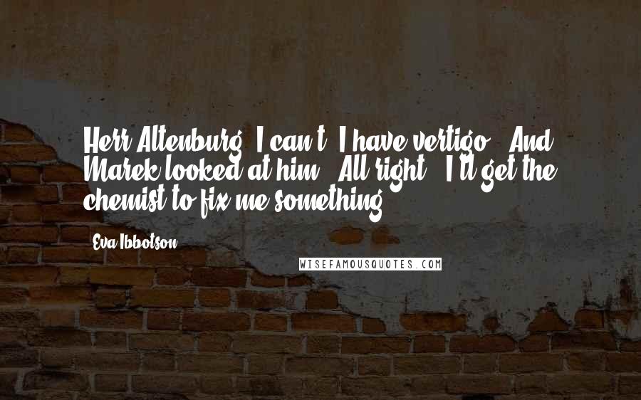 Eva Ibbotson Quotes: Herr Altenburg, I can't; I have vertigo.' And Marek looked at him: 'All right - I'll get the chemist to fix me something.