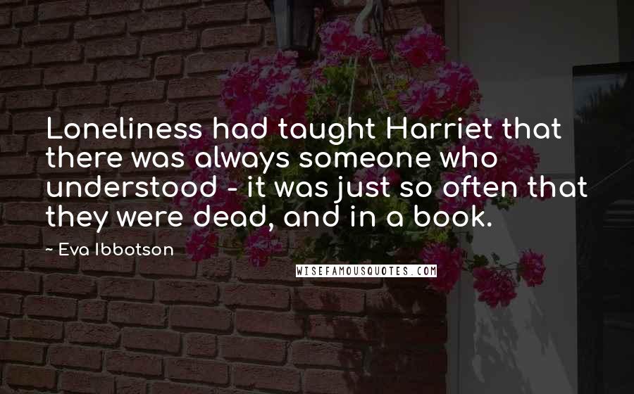 Eva Ibbotson Quotes: Loneliness had taught Harriet that there was always someone who understood - it was just so often that they were dead, and in a book.