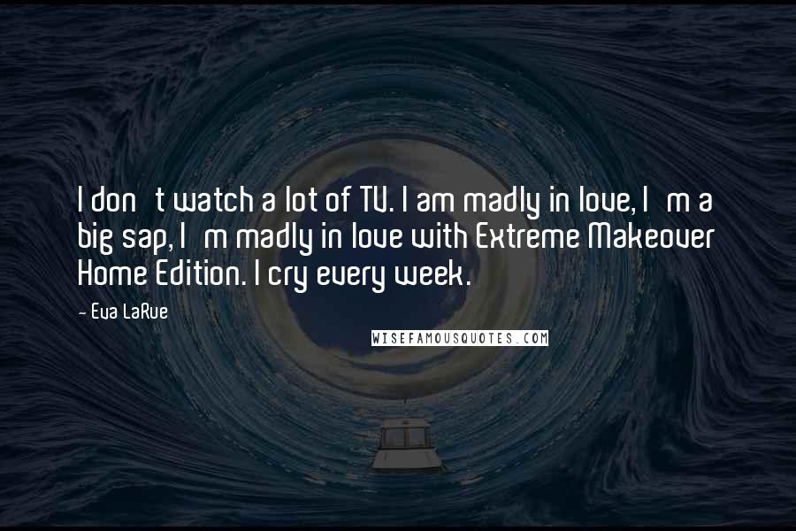 Eva LaRue Quotes: I don't watch a lot of TV. I am madly in love, I'm a big sap, I'm madly in love with Extreme Makeover Home Edition. I cry every week.