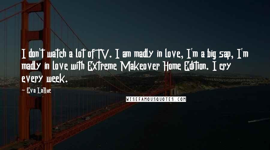 Eva LaRue Quotes: I don't watch a lot of TV. I am madly in love, I'm a big sap, I'm madly in love with Extreme Makeover Home Edition. I cry every week.