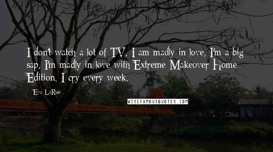 Eva LaRue Quotes: I don't watch a lot of TV. I am madly in love, I'm a big sap, I'm madly in love with Extreme Makeover Home Edition. I cry every week.