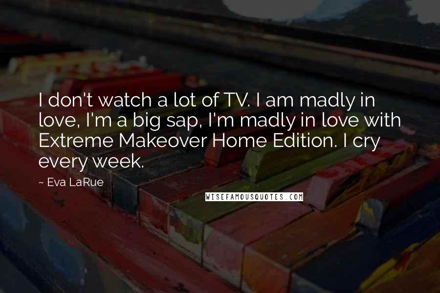 Eva LaRue Quotes: I don't watch a lot of TV. I am madly in love, I'm a big sap, I'm madly in love with Extreme Makeover Home Edition. I cry every week.