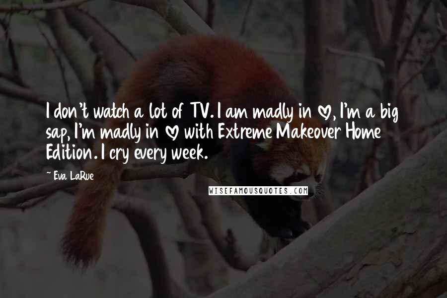 Eva LaRue Quotes: I don't watch a lot of TV. I am madly in love, I'm a big sap, I'm madly in love with Extreme Makeover Home Edition. I cry every week.