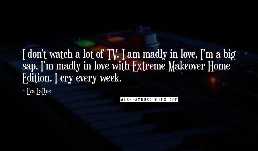 Eva LaRue Quotes: I don't watch a lot of TV. I am madly in love, I'm a big sap, I'm madly in love with Extreme Makeover Home Edition. I cry every week.