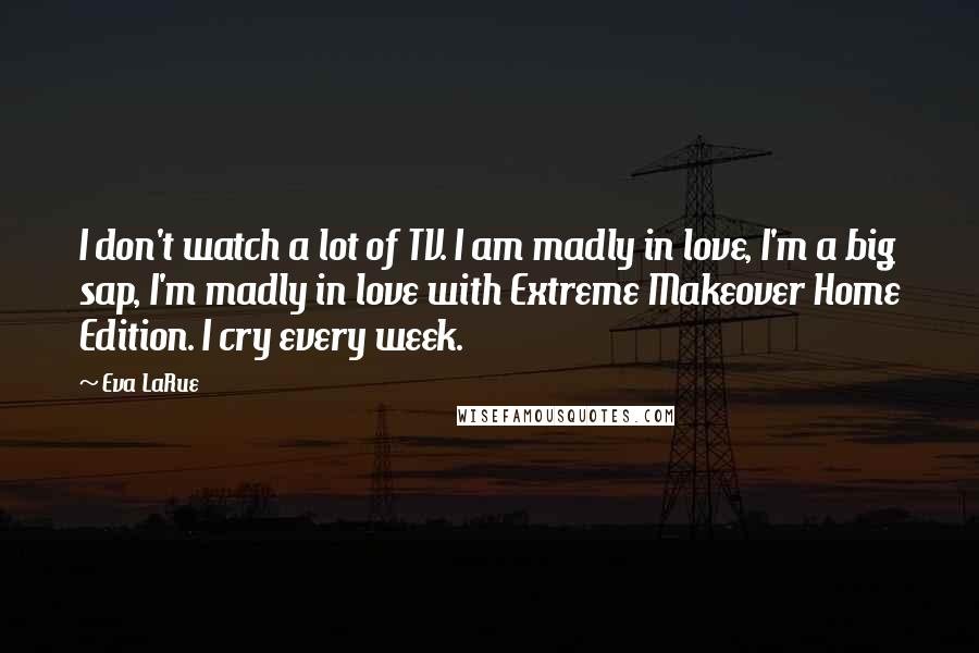 Eva LaRue Quotes: I don't watch a lot of TV. I am madly in love, I'm a big sap, I'm madly in love with Extreme Makeover Home Edition. I cry every week.