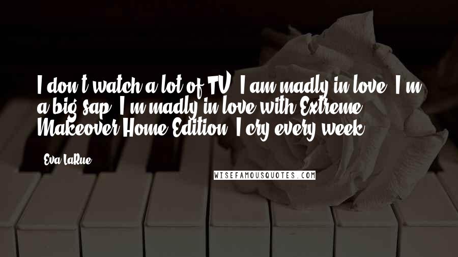 Eva LaRue Quotes: I don't watch a lot of TV. I am madly in love, I'm a big sap, I'm madly in love with Extreme Makeover Home Edition. I cry every week.