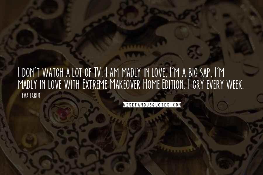 Eva LaRue Quotes: I don't watch a lot of TV. I am madly in love, I'm a big sap, I'm madly in love with Extreme Makeover Home Edition. I cry every week.