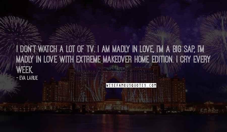 Eva LaRue Quotes: I don't watch a lot of TV. I am madly in love, I'm a big sap, I'm madly in love with Extreme Makeover Home Edition. I cry every week.