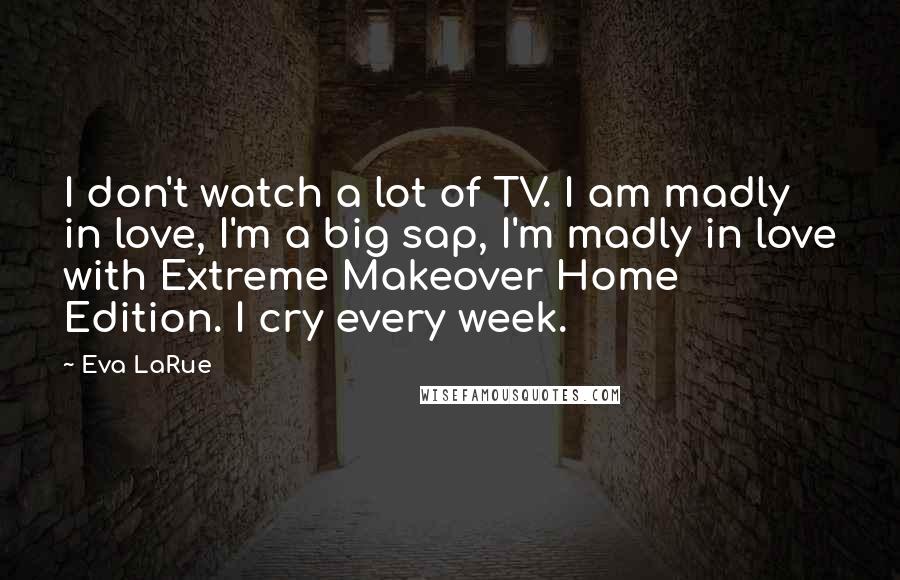 Eva LaRue Quotes: I don't watch a lot of TV. I am madly in love, I'm a big sap, I'm madly in love with Extreme Makeover Home Edition. I cry every week.