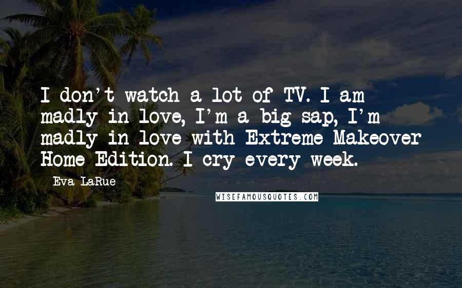 Eva LaRue Quotes: I don't watch a lot of TV. I am madly in love, I'm a big sap, I'm madly in love with Extreme Makeover Home Edition. I cry every week.