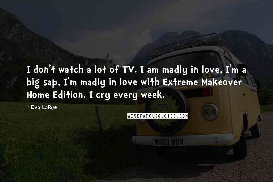 Eva LaRue Quotes: I don't watch a lot of TV. I am madly in love, I'm a big sap, I'm madly in love with Extreme Makeover Home Edition. I cry every week.