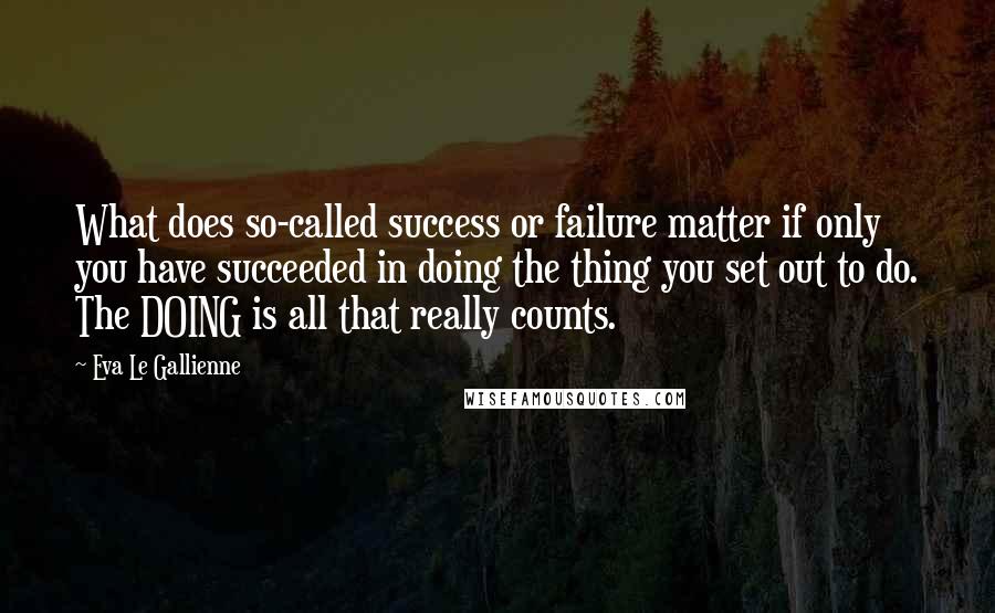 Eva Le Gallienne Quotes: What does so-called success or failure matter if only you have succeeded in doing the thing you set out to do. The DOING is all that really counts.