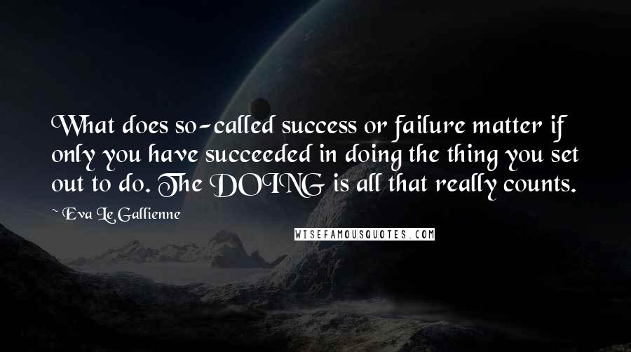 Eva Le Gallienne Quotes: What does so-called success or failure matter if only you have succeeded in doing the thing you set out to do. The DOING is all that really counts.