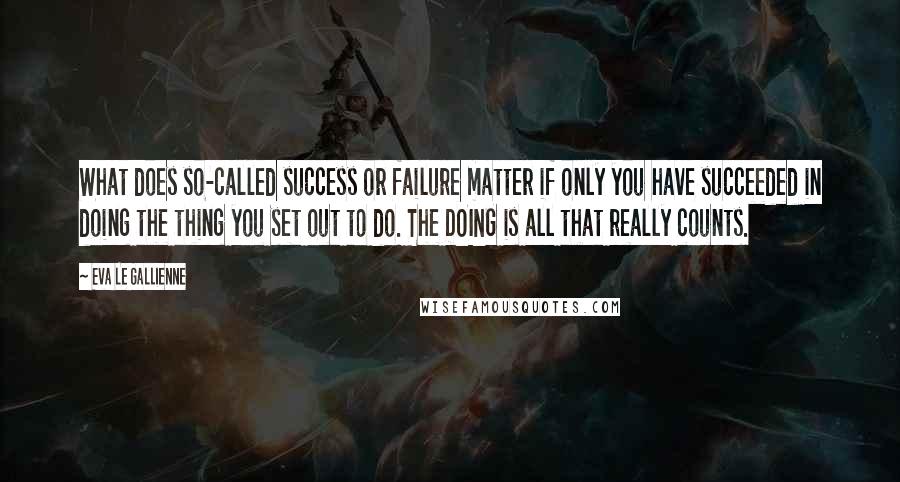 Eva Le Gallienne Quotes: What does so-called success or failure matter if only you have succeeded in doing the thing you set out to do. The DOING is all that really counts.
