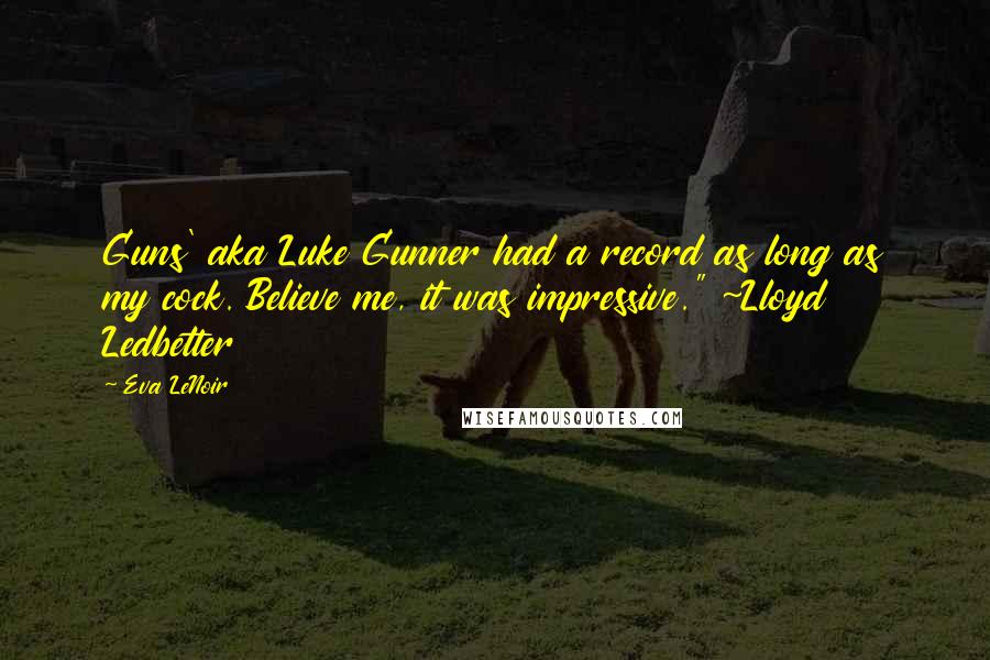 Eva LeNoir Quotes: Guns' aka Luke Gunner had a record as long as my cock. Believe me, it was impressive." ~Lloyd Ledbetter