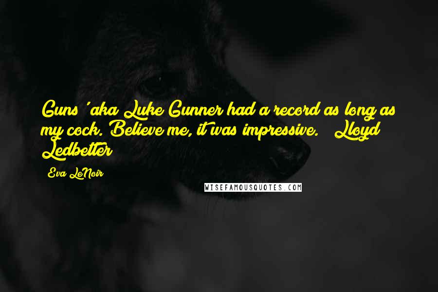 Eva LeNoir Quotes: Guns' aka Luke Gunner had a record as long as my cock. Believe me, it was impressive." ~Lloyd Ledbetter