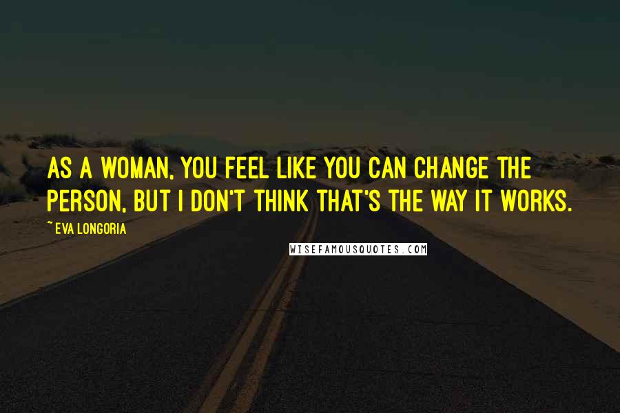 Eva Longoria Quotes: As a woman, you feel like you can change the person, but I don't think that's the way it works.