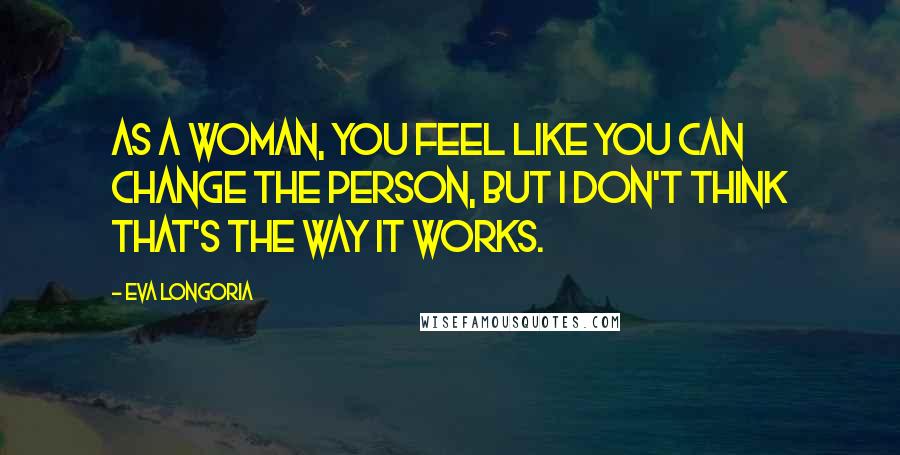 Eva Longoria Quotes: As a woman, you feel like you can change the person, but I don't think that's the way it works.