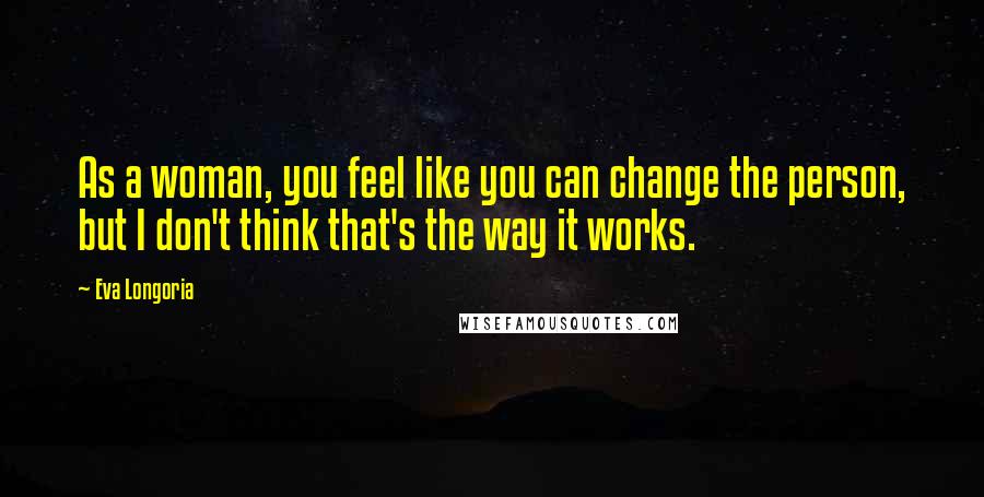 Eva Longoria Quotes: As a woman, you feel like you can change the person, but I don't think that's the way it works.