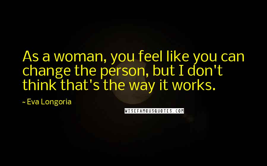 Eva Longoria Quotes: As a woman, you feel like you can change the person, but I don't think that's the way it works.