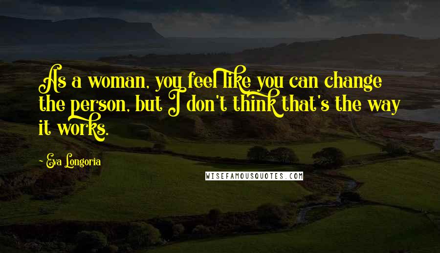 Eva Longoria Quotes: As a woman, you feel like you can change the person, but I don't think that's the way it works.