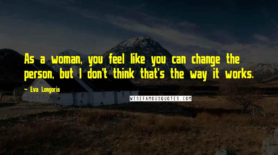 Eva Longoria Quotes: As a woman, you feel like you can change the person, but I don't think that's the way it works.