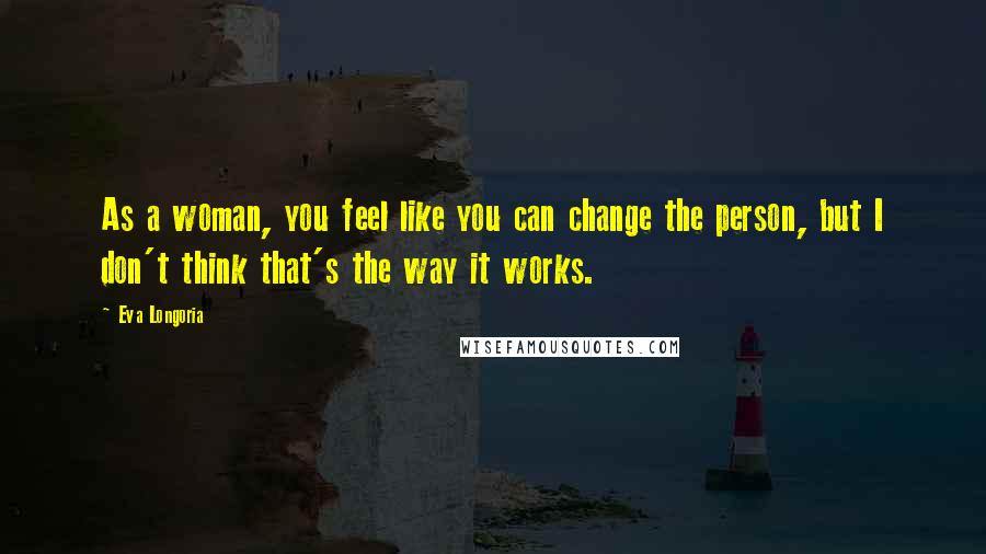 Eva Longoria Quotes: As a woman, you feel like you can change the person, but I don't think that's the way it works.