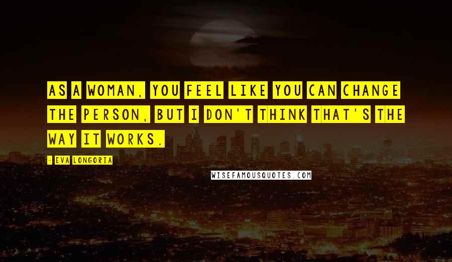 Eva Longoria Quotes: As a woman, you feel like you can change the person, but I don't think that's the way it works.