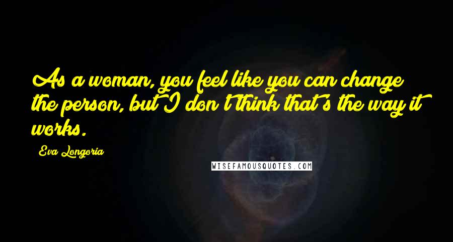 Eva Longoria Quotes: As a woman, you feel like you can change the person, but I don't think that's the way it works.