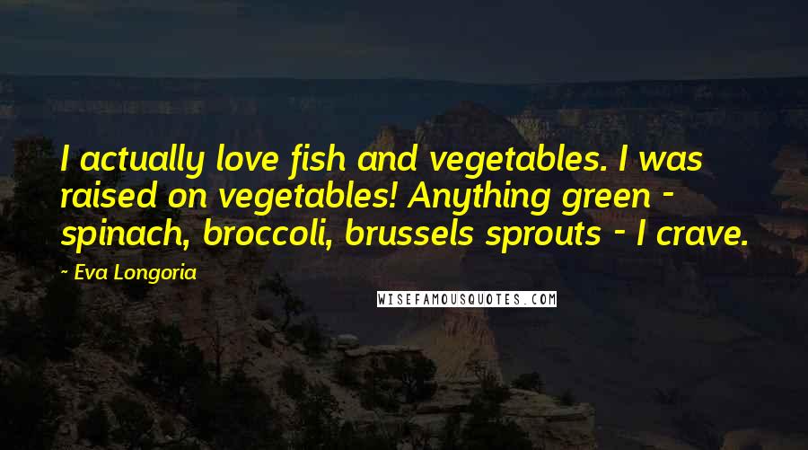 Eva Longoria Quotes: I actually love fish and vegetables. I was raised on vegetables! Anything green - spinach, broccoli, brussels sprouts - I crave.