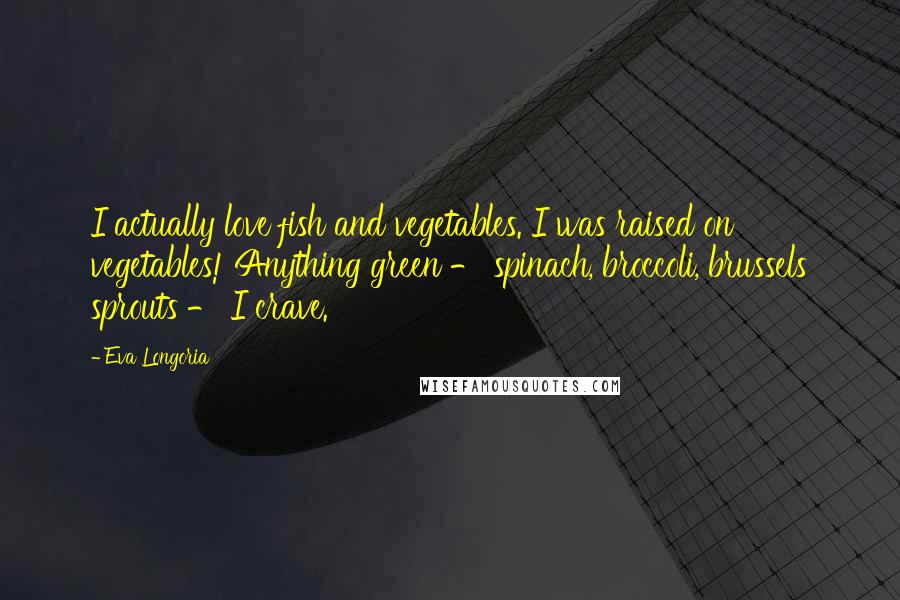 Eva Longoria Quotes: I actually love fish and vegetables. I was raised on vegetables! Anything green - spinach, broccoli, brussels sprouts - I crave.