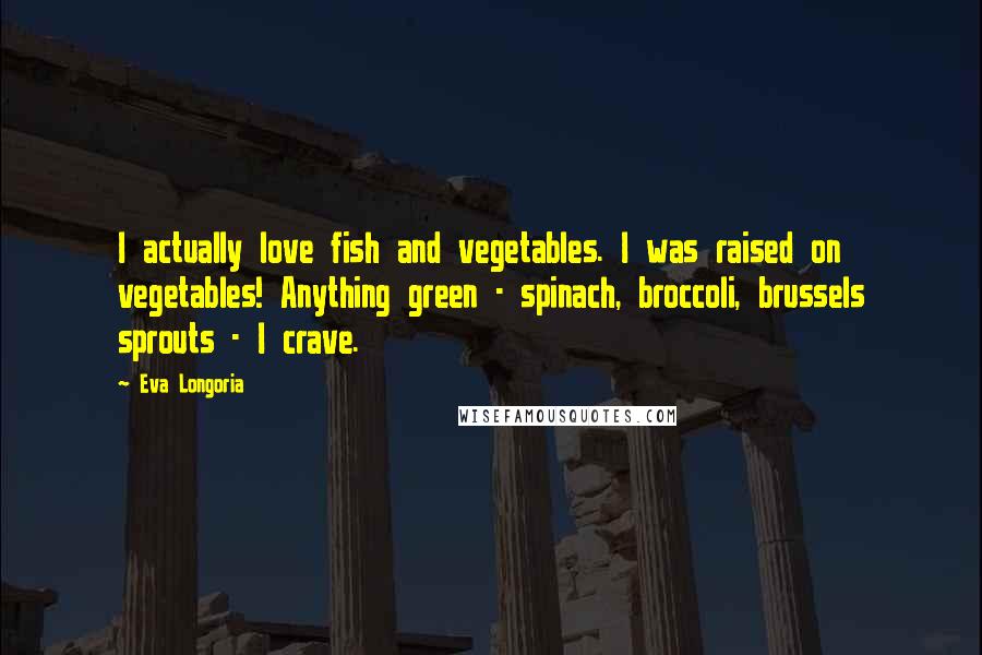 Eva Longoria Quotes: I actually love fish and vegetables. I was raised on vegetables! Anything green - spinach, broccoli, brussels sprouts - I crave.